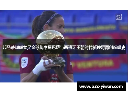 邦马蒂蝉联女足金球奖书写巴萨与西班牙王朝时代新传奇再创巅峰史